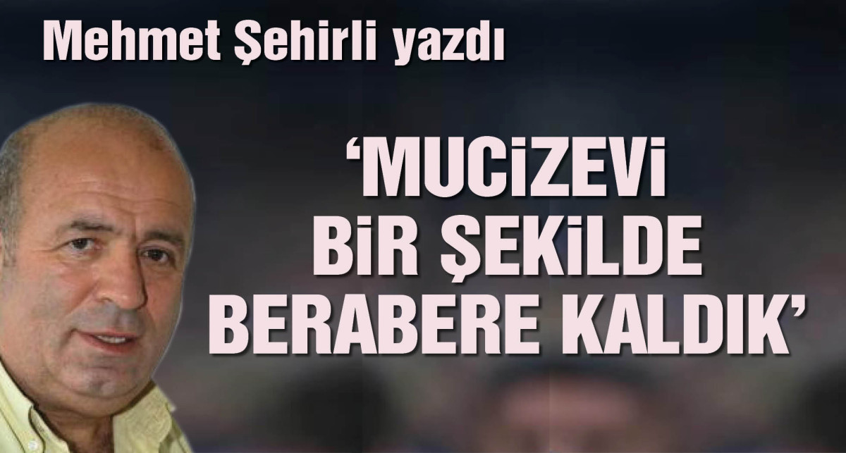 Mehmet Şehirli yazdı: Mucizevi bir şekilde berabere kaldık